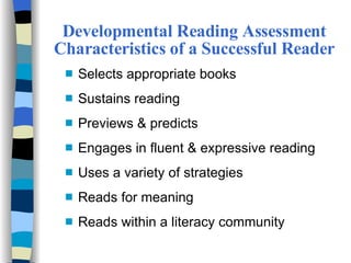 Developmental Reading Assessment Characteristics of a Successful Reader Selects appropriate books Sustains reading Previews & predicts Engages in fluent & expressive reading Uses a variety of strategies Reads for meaning Reads within a literacy community 