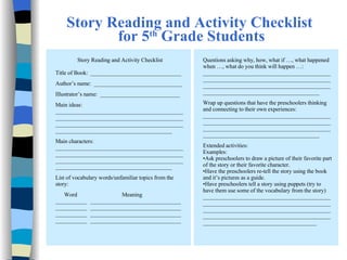 Story Reading and Activity Checklist  for 5 th  Grade Students Questions asking why, how, what if …, what happened when …, what do you think will happen …: ________________________________________________________________________________________________________________________________________________________________________________ Wrap up questions that have the preschoolers thinking and connecting to their own experiences: ________________________________________________________________________________________________________________________________________________________________________________ Extended activities: Examples: Ask preschoolers to draw a picture of their favorite part of the story or their favorite character. Have the preschoolers re-tell the story using the book and it’s pictures as a guide.  Have preschoolers tell a story using puppets (try to have them use some of the vocabulary from the story) ____________________________________________________________________________________________________________________________________________________________________________________________________________________________ Story Reading and Activity Checklist   Title of Book:  ________________________________   Author’s name:  _______________________________   Illustrator’s name:  ____________________________   Main ideas: ________________________________________________________________________________________________________________________________________________________________________________ Main characters: ________________________________________________________________________________________________________________________________________________________________________________ List of vocabulary words/unfamiliar topics from the story: Word    Meaning ___________ ________________________________ ___________ ________________________________ ___________ ________________________________ ___________ ________________________________ 