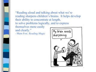 “ Reading aloud and talking about what we’re reading sharpens children’s brains.  It helps develop their ability to concentrate at length,  to solve problems logically, and to express themselves more easily  and clearly.”   -  Mem Fox ; Reading Magic 
