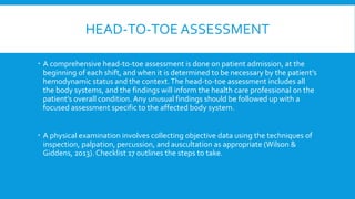 HEAD-TO-TOE ASSESSMENT
 A comprehensive head-to-toe assessment is done on patient admission, at the
beginning of each shift, and when it is determined to be necessary by the patient’s
hemodynamic status and the context.The head-to-toe assessment includes all
the body systems, and the findings will inform the health care professional on the
patient’s overall condition. Any unusual findings should be followed up with a
focused assessment specific to the affected body system.
 A physical examination involves collecting objective data using the techniques of
inspection, palpation, percussion, and auscultation as appropriate (Wilson &
Giddens, 2013). Checklist 17 outlines the steps to take.
 