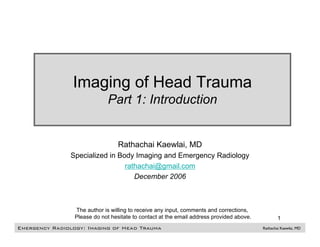 Imaging of Head Trauma
                              Part 1: Introduction


                                  Rathachai Kaewlai, MD
               Specialized in Body Imaging and Emergency Radiology
                                rathachai@gmail.com
                                   December 2006



                 The author is willing to receive any input, comments and corrections,
                 Please do not hesitate to contact at the email address provided above.           1
Emergency Radiology: Imaging of Head Trauma                                               Rathachai Kaewlai, MD