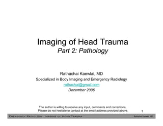 Imaging of Head Trauma
                                Part 2: Pathology


                                  Rathachai Kaewlai, MD
               Specialized in Body Imaging and Emergency Radiology
                                rathachai@gmail.com
                                   December 2006



                 The author is willing to receive any input, comments and corrections,
                 Please do not hesitate to contact at the email address provided above.           1
Emergency Radiology: Imaging of Head Trauma                                               Rathachai Kaewlai, MD