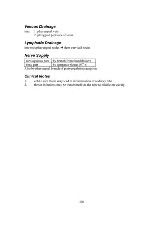 100
Venous Drainage
into: 1. pharyngeal vein
2. pterygoid plexuses of veins
Lymphatic Drainage
into retropharyngeal nodes  deep cervical nodes
Nerve Supply
cartilaginous part by branch from mandibular n
bony part by tympanic plexus (9th
n)
Also by pharyngeal branch of pterygopalatine ganglion
Clinical Notes
1. cold / sore throat may lead to inflammation of auditory tube
2. throat infections may be transmitted via the tube to middle ear cavity
 
