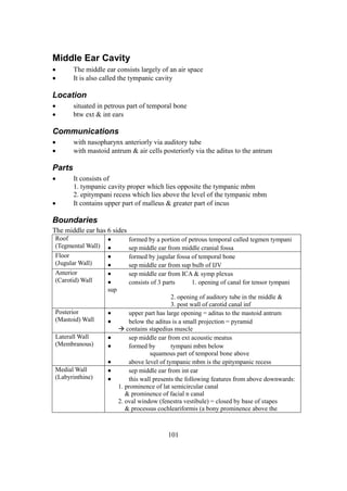 101
Middle Ear Cavity
 The middle ear consists largely of an air space
 It is also called the tympanic cavity
Location
 situated in petrous part of temporal bone
 btw ext & int ears
Communications
 with nasopharynx anteriorly via auditory tube
 with mastoid antrum & air cells posteriorly via the aditus to the antrum
Parts
 It consists of
1. tympanic cavity proper which lies opposite the tympanic mbm
2. epitympani recess which lies above the level of the tympanic mbm
 It contains upper part of malleus & greater part of incus
Boundaries
The middle ear has 6 sides
Roof
(Tegmental Wall)
 formed by a portion of petrous temporal called tegmen tympani
 sep middle ear from middle cranial fossa
Floor
(Jugular Wall)
 formed by jugular fossa of temporal bone
 sep middle ear from sup bulb of IJV
Anterior
(Carotid) Wall
 sep middle ear from ICA & symp plexus
 consists of 3 parts 1. opening of canal for tensor tympani
sup
2. opening of auditory tube in the middle &
3. post wall of carotid canal inf
Posterior
(Mastoid) Wall
 upper part has large opening = aditus to the mastoid antrum
 below the aditus is a small projection = pyramid
 contains stapedius muscle
Laterall Wall
(Membranous)
 sep middle ear from ext acoustic meatus
 formed by tympani mbm below
squamous part of temporal bone above
 above level of tympanic mbm is the epitympanic recess
Medial Wall
(Labyrinthine)
 sep middle ear from int ear
 this wall presents the following features from above downwards:
1. prominence of lat semicircular canal
& prominence of facial n canal
2. oval window (fenestra vestibule) = closed by base of stapes
& processus cochleariformis (a bony prominence above the
 