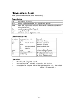105
Pterygopalatine Fossa
small pyramidal space bhd & below orbital cavity
Boundaries
ant post surface of maxilla
post greater win of sphenoid & root of pterygoid process
med upper part of perpendicular plate with orbital & sphenoidal processes
with palatine bone
lat open (pterygomaxillary fissure)
sup body of sphenoid
inf pyramidal process & palatine bone
Communications
relations communicates with through
ant orbit inf orbital fissure
post 1. middle cranial
fossa
2. pterygoid canal
3. pharynx
foramen rotundum
foramen lacerum
palatovaginal canal
med nose sphenopalatine foramen
lat infratemporal fossa pterygomaxillary fissure
inf oral cavity a. greater palatine canals
b. lesser palatine canals
Contents
1. Maxillary art – 3rd
part & branch
2. Maxillary nerve & 2 branches (zygomatic, post alveolar)
3. Pterygopalatine ganglion & branches containing from which maxillary n
mixed with autonomic n
 
