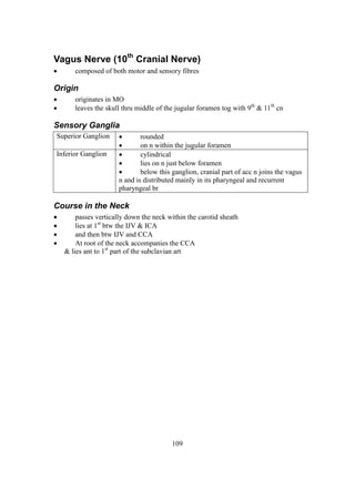 109
Vagus Nerve (10th
Cranial Nerve)
 composed of both motor and sensory fibres
Origin
 originates in MO
 leaves the skull thru middle of the jugular foramen tog with 9th
& 11th
cn
Sensory Ganglia
Superior Ganglion  rounded
 on n within the jugular foramen
Inferior Ganglion  cylindrical
 lies on n just below foramen
 below this ganglion, cranial part of acc n joins the vagus
n and is distributed mainly in its pharyngeal and recurrent
pharyngeal br
Course in the Neck
 passes vertically down the neck within the carotid sheath
 lies at 1st
btw the IJV & ICA
 and then btw IJV and CCA
 At root of the neck accompanies the CCA
& lies ant to 1st
part of the subclavian art
 