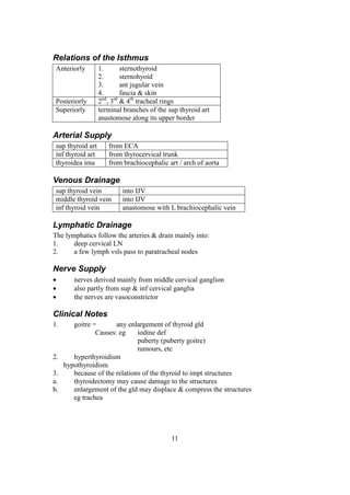 11
Relations of the Isthmus
Anteriorly 1. sternothyroid
2. sternohyoid
3. ant jugular vein
4. fascia & skin
Posteriorly 2nd
, 3rd
& 4th
tracheal rings
Superiorly terminal branches of the sup thyroid art
anastomose along its upper border
Arterial Supply
sup thyroid art from ECA
inf thyroid art from thyrocervical trunk
thyroidea ima from brachiocephalic art / arch of aorta
Venous Drainage
sup thyroid vein into IJV
middle thyroid vein into IJV
inf thyroid vein anastomose with L brachiocephalic vein
Lymphatic Drainage
The lymphatics follow the arteries & drain mainly into:
1. deep cervical LN
2. a few lymph vsls pass to paratracheal nodes
Nerve Supply
 nerves derived mainly from middle cervical ganglion
 also partly from sup & inf cervical ganglia
 the nerves are vasoconstrictor
Clinical Notes
1. goitre = any enlargement of thyroid gld
Causes: eg iodine def
puberty (puberty goitre)
tumours, etc
2. hyperthyroidism
hypothyroidism
3. because of the relations of the thyroid to impt structures
a. thyroidectomy may cause damage to the structures
b. enlargement of the gld may displace & compress the structures
eg trachea
 