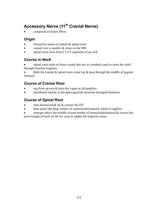 112
Accessory Nerve (11th
Cranial Nerve)
 composed of motor fibres
Origin
 formed by union of cranial & spinal roots
 cranial root is smaller & arises in the MO
 spinal roots arise from C1-C5 segments of sp cord
Course in Neck
 spinal roots unite to form a trunk that asc in vertebral canal to enter the skull
through foramen magnum
 Both the cranial & spinal roots come tog & pass through the middle of jugular
foramen
Course of Cranial Root
 sep from sp root & joins the vagus at inf ganglion
 distributed mainly in the pharyngeal & recurrent laryngeal branches
Course of Spinal Root
 runs downward & lat & crosses the IJV
 then enters the deep surface of sternocleidomastoid, which it supplies
 emerges above the middle of post border of sternocleidomastoid & crosses the
post triangle of neck on the lev scap to supply the trapezius musc
 