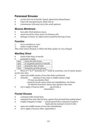 115
Paranasal Sinuses
 cavities fd in int of maxilla, frontal, sphenoid & ethmoid bones
 lined with mucoperiosteum, filled with air
 communicate with nasal cavity thru small apertures
Mucous Membrane
 have glds which produces mucus
 mucus moved by ciliary action of columnar cells
 drainage of mucus: by siphon action created by blowing of nose
Function
1. act as resonators to voice
2. reduce weight of skull
Thus when sinuses blocked, or filled with fluid, quality of voice changed
Maxillary Sinus
 found within body of maxilla
 pyramidal in shape
base forms lat wall of nose
apex in zygomatic process of maxilla
roof formed by floor of orbit
floor formed by alveolar process
 Roots of 1st
& 2nd
premolars & 3rd
molar & sometimes, root of canine, project
up into max sinus
 opens into middle meatus of nose thru hiatus semilunaris
 clinically: - opening of max sinus to middle meatus is high
 sinus accumulates fluid
- frontal & ant eth sinuses drain into infundibulum, into hiatus
 infection from these sinuses may spread to max sinus
 nerve supply of mucous mbm: sup alveolar n
infraorbital n
Frontal Sinuses
 contained within frontal bone
 separated from each other by bony septum (freq deviated from median plane)
 roughly triangular in shape - extend upward above med end of eyebrow
backward into med part of roof of orbit
 opens into middle meatus of nose thru infundibulum
 nerve supply of mucous mbm: supraorbital n
 