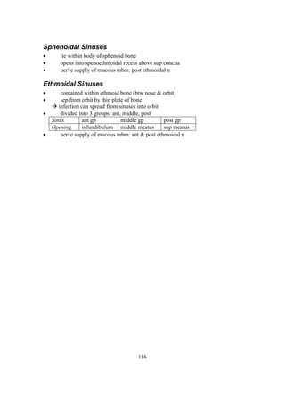 116
Sphenoidal Sinuses
 lie within body of sphenoid bone
 opens into spenoethmoidal recess above sup concha
 nerve supply of mucous mbm: post ethmoidal n
Ethmoidal Sinuses
 contained within ethmoid bone (btw nose & orbit)
 sep from orbit by thin plate of bone
 infection can spread from sinuses into orbit
 divided into 3 groups: ant, middle, post
Sinus ant gp middle gp post gp
Opening infundibulum middle meatus sup meatus
 nerve supply of mucous mbm: ant & post ethmoidal n
 