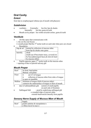 117
Oral Cavity
Extent
from lips to oropharyngeal isthmus (jn of mouth with pharynx)
Subdivision
 vestibule - Externally: lies btw lips & cheeks
Internally: lies btw gums & teeth
 Mouth cavity proper: lies within alveolar arches, gums & teeth
Vestibule
 slit-like space that communicates with
1. the ext thu oral fissure
2. mouth proper bhd the 3rd
molar tooth on each side when jaws are closed
 Boundaries
Sup & inf limited by reflection of mucous mbm
from lips & cheeks onto gums
laterally cheek
(made up of buccinator musc, covered ext
by buccopharyngeal fascia & skin & lined
by mucous mbm)
 Papilla opposite upper 2nd
molar tooth on the mucous mbm
= opening of duct of parotid salivary gld
Mouth Proper
Roof In front: hard palate
Behind: soft palate
Floor  ant 2/3 of tongue
 reflection of mucous mbm from sides of tongue
to gum on mandible
Midline frenulum of tongue (fold of mucous mbm)
connects the undersurface of tongue to floor of mouth
 duct of submandibular gld: summit of small papilla
on each side of frenulum
 Sublingual fold - prod by underlying sublingual gld
- a rounded ridge of mucous mbm
extends backward & laterally from papilla
Sensory Nerve Supply of Mucous Mbm of Mouth
Supply
Roof greater palatine & nasopalatine n
n fibres travel in max n
 