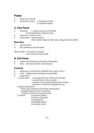 119
Palate
 forms roof of mouth
 divided into 2 parts: 1. hard palate in front
2. soft palate behind
A. Hard Palate
 formed by 1. palatine processes of maxillae
2. horizontal plates of palatine bones
 forms floor of nasal cavities
 undersurface: mucoperiosteum
with a median ridge (on either side, corrugated mucous mbm)
Boundary
 alveolar arches
 bhd, continuous with soft palate
Mucous Mbm:- covered by str sq epith
- post, numerous mucous glds
B. Soft Palate
 mobile fold attached to post border of hard palate
 sides – continuous with lat wall of pharynx
Contents
 aponeurosis, muscle fibres, lymphoid tissue, glds, vsls & n
 uvula – midline conical projection on post border
 composed of
1. mucous mbm - covers upper & lower surface of soft palate
- covered mainly with str sq epith
- numerous mucous glds present on both surfaces
- submucosa: collections of lymphoid tissue
2. palatine aponeurosis
- fibrous sheet attached to post border of hard palate
- expanded tendon of tensor veli palatini
& splits to enclose the musculus uvulae
3. muscles: a) tensorveli palatini
b) levator veli palatini
c) palatoglossus
d) palatopharyngeus
e) musculus uvulae
 