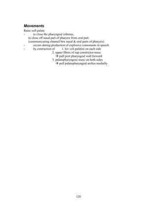 120
Movements
Raise soft palate
- to close the pharyngeal isthmus,
to close off nasal part of pharynx from oral part
(communicating channel btw nasal & oral parts of pharynx)
- occurs during production of explosive consonants in speech
- by contraction of 1. lev veli palatini on each side
2. upper fibres of sup constrictor musc
 pull post pharyngeal wall forward
3. palatopharyngeus musc on both sides
 pull palatopharyngeal arches medially
 
