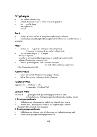 124
Oropharynx
 lies bhd the mouth cavity
 extends from soft palate to upper border of epiglottis
 has roof & floor
ant & post wall
lat wall
Roof
 formed by undersurface of soft palate & pharyngeal isthmus
 small collections of lymphoid tissue present in submucosa on undersurface of
soft palate
Floor
 formed by 1. post 1/3 of tongue (almost vertical)
2. interval btw tongue & ant surface of epiglottis
 mucous mbm on post 1/3 of tongue
- devoid of papillae
- irregular in appearance (due to presence of underlying lingual tonsil)
- reflected from tongue onto epiglottis
 median glossoepiglottic fold - midline elevation
- on each side is vallecula (depression)
2 lat glossoepiglottic folds
Anterior Wall
 opens into mouth thru the oropharyngeal isthmus
 below this opening – pharyngeal part of tongue
Posterior Wall
supported by 1. the body of CV2
2. upper part of body of CV3
Laterall Walls
consists of 1. palatoglossal & palatopharyngeal arches or folds
2. tonsillar sinus (triangular recess) containing the palatine tonsils
1. Palatoglossal arch
 fold of mucous mbm covering underlying palatoglossus muscle
 interval btw 2 palatoglossal arches is the oropharyngeal isthmus
(boundary btw mouth & oral pharynx)
2. Palatopharyngeal arch
 fold of mucous mbm on lat wall of oropharynx bhd palatoglossal arch
 covers underlying palatopharyngues muscle
 