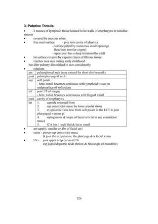 126
3. Palatine Tonsils
 2 masses of lymphoid tissue located in lat walls of oropharynx in tonisllar
sinuses
 covered by mucous mbm
 free med surface - proj into cavity of pharynx
- surface pitted by numerous small openings
(lead into tonsilar crypts)
- upper part has a deep intratonsillar cleft
 lat surface covered by capsule (layer of fibrous tissue)
 reaches max size during early childhood
but after puberty diminished in size considerably
 relations
ant palatoglossal arch (may extend for short dist beneath)
post palatopharyngeal arch
sup soft palate
- here, tonsil becomes continous with lymphoid tissue on
undersurface of soft palate
inf post 1/3 of tongue
- here, tonsil becomes continuous with lingual tonsil
med cavity of oropharynx
lat 1. capsule separted from
2. sup constrictor musc by loose areolar tissue
3. ext palatine vein desc from soft palate in the LCT to join
pharyngeal venous pl
4. styloglossus & loops of facial art (lat to sup constrictor
musc)
5. ICA lies 1 inch bhd & lat to tonsil
 art supply: tonsilar art (br of facial art)
 veins - pierce sup constrictor musc
& join the ext palatine, the pharyngeal or facial veins
 LV - join upper deep cervical LN
esp jugulodigastric node (below & bhd angle of mandible)
 