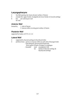 127
Laryngopharynx
 lies bhd opening into larynx & post surface of larynx
 extends btw upper border of epiglottis & lower border of circoid cartilage
 has ant wall & post wall
lat wall
Anterior Wall
formed by 1. inlet of larynx
2. mucous mbm covering post surface of larynx
Posterior Wall
supported by bodies of CV3, 4, 5, 6
Lateral Wall
 supported by thyroid cartilage & thyrohyoid mbm
 piriform fossa - groove in mucous mbm on each side of laryngeal inlet
- lead obliquely downward & backward
from region of back of tongue to esophagus
- bounded med: aryepiglottis fold
lat: lamina of thyroid cartilage &
thyrohyoid cartilage
 