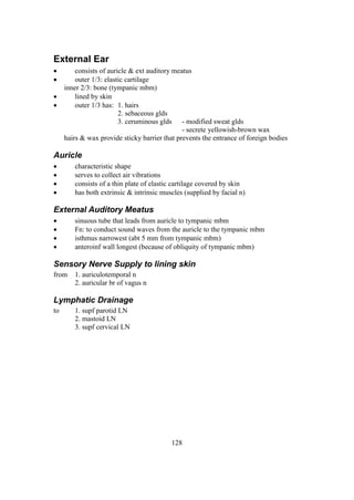 128
External Ear
 consists of auricle & ext auditory meatus
 outer 1/3: elastic cartilage
inner 2/3: bone (tympanic mbm)
 lined by skin
 outer 1/3 has: 1. hairs
2. sebaceous glds
3. ceruminous glds - modified sweat glds
- secrete yellowish-brown wax
hairs & wax provide sticky barrier that prevents the entrance of foreign bodies
Auricle
 characteristic shape
 serves to collect air vibrations
 consists of a thin plate of elastic cartilage covered by skin
 has both extrinsic & intrinsic muscles (supplied by facial n)
External Auditory Meatus
 sinuous tube that leads from auricle to tympanic mbm
 Fn: to conduct sound waves from the auricle to the tympanic mbm
 isthmus narrowest (abt 5 mm from tympanic mbm)
 anteroinf wall longest (because of obliquity of tympanic mbm)
Sensory Nerve Supply to lining skin
from 1. auriculotemporal n
2. auricular br of vagus n
Lymphatic Drainage
to 1. supf parotid LN
2. mastoid LN
3. supf cervical LN
 