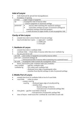 132
Inlet of Larynx
 looks backward & upward into laryngopharynx
 boundaries of opening
in front upper margin of epiglottis
lat aryepiglottic fold of mucous mbm
- connects epigloittis to arytenoid cartilage
posteroinf  mucous mbm stretching btw arytenoid cartilages
 corniculate cartilage (on apex of arytenoid cartilage) &
cuneiform cartilage (small bar) produce
a small elevation on upper border of each aryepiglottic fold
Cavity of the Larynx
 extends from inlet to lower border of cricoid cartilage
 may be divided into 3 parts: 1. upper part = vestibule
2. middle part
3. lower part
1. Vestibule of Larynx
 extends from inlet to vestibular folds
 vestibular folds – 2 thick folds of mucous mbm that cover vestibular lig
 has ant, post & lat wall
ant wall post surface of epiglottis (covered by mucous mbm)
post wall arytenoid cartilages &
interarytenoid fold of mucous mbm (containing tnvs arytenoid musc)
lat walls aryepiglottic folds (contain the aryepiglottic musc)
 below, narrowed by pink vestibular folds (proj medially)
rima vestibuli - gap btw vestibular folds
vestibular lig - lies within each vestibular fold
- thickened lower edge of quadrangular mbm
- stretches from thyroid cartilage to side of arytenoid cartilage
2. Middle Part of Larynx
 extends from level of vestibular folds to level of vocal folds
 vocal folds - white in colour
- contain vocal lig
vocal lig - thickened upper edge of cricothyroid lig
- stretches from
thyroid cartilage in front to
vocal processes of arytenoid cartilage bhd
 rima glottis – gap btw vocal folds in front &
vocal processes of arytenoids cartilage bhd
 sinus of larynx- small recess btw vestibular & vocal folds on each side
 