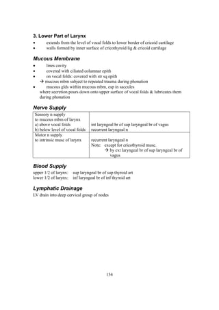 134
3. Lower Part of Larynx
 extends from the level of vocal folds to lower border of cricoid cartilage
 walls formed by inner surface of cricothyroid lig & cricoid cartilage
Mucous Membrane
 lines cavity
 covered with ciliated columnar epith
 on vocal folds: covered with str sq epith
 mucous mbm subject to repeated trauma during phonation
 mucous glds within mucous mbm, esp in saccules
where secretion pours down onto upper surface of vocal folds & lubricates them
during phonation
Nerve Supply
Sensory n supply
to mucous mbm of larynx
a) above vocal folds
b) below level of vocal folds
int laryngeal br of sup laryngeal br of vagus
recurrent laryngeal n
Motor n supply
to intrinsic musc of larynx recurrent laryngeal n
Note: except for cricothyroid musc.
 by ext laryngeal br of sup laryngeal br of
vagus
Blood Supply
upper 1/2 of larynx: sup laryngeal br of sup thyroid art
lower 1/2 of larynx: inf laryngeal br of inf thyroid art
Lymphatic Drainage
LV drain into deep cervical group of nodes
 