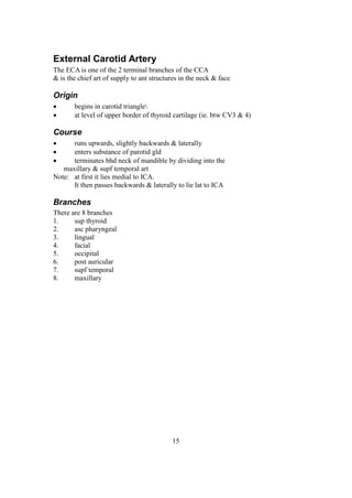 15
External Carotid Artery
The ECA is one of the 2 terminal branches of the CCA
& is the chief art of supply to ant structures in the neck & face
Origin
 begins in carotid triangle
 at level of upper border of thyroid cartilage (ie. btw CV3 & 4)
Course
 runs upwards, slightly backwards & laterally
 enters substance of parotid gld
 terminates bhd neck of mandible by dividing into the
maxillary & supf temporal art
Note: at first it lies medial to ICA.
It then passes backwards & laterally to lie lat to ICA
Branches
There are 8 branches
1. sup thyroid
2. asc pharyngeal
3. lingual
4. facial
5. occipital
6. post auricular
7. supf temporal
8. maxillary
 