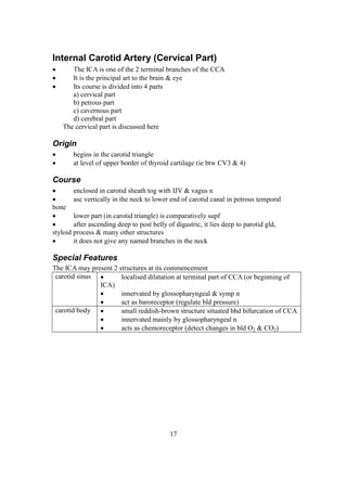 17
Internal Carotid Artery (Cervical Part)
 The ICA is one of the 2 terminal branches of the CCA
 It is the principal art to the brain & eye
 Its course is divided into 4 parts
a) cervical part
b) petrous part
c) cavernous part
d) cerebral part
The cervical part is discussed here
Origin
 begins in the carotid triangle
 at level of upper border of thyroid cartilage (ie btw CV3 & 4)
Course
 enclosed in carotid sheath tog with IJV & vagus n
 asc vertically in the neck to lower end of carotid canal in petrous temporal
bone
 lower part (in carotid triangle) is comparatively supf
 after ascending deep to post belly of digastric, it lies deep to parotid gld,
styloid process & many other structures
 it does not give any named branches in the neck
Special Features
The ICA may present 2 structures at its commencement
carotid sinus  localised dilatation at terminal part of CCA (or beginning of
ICA)
 innervated by glossopharyngeal & symp n
 act as baroreceptor (regulate bld pressure)
carotid body  small reddish-brown structure situated bhd bifurcation of CCA
 innervated mainly by glossopharyngeal n
 acts as chemoreceptor (detect changes in bld O2 & CO2)
 