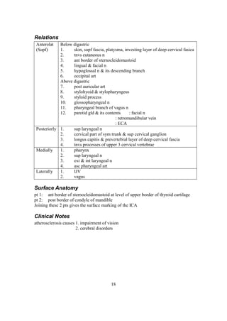 18
Relations
Anterolat
(Supf)
Below digastric
1. skin, supf fascia, platysma, investing layer of deep cervical fasica
2. tnvs cutaneous n
3. ant border of sternocleidomastoid
4. lingual & facial n
5. hypoglossal n & its descending branch
6. occipital art
Above digastric
7. post auricular art
8. stylohyoid & stylopharyngeus
9. styloid process
10. glossopharyngeal n
11. pharyngeal branch of vagus n
12. parotid gld & its contents : facial n
: retromandibular vein
: ECA
Posteriorly 1. sup laryngeal n
2. cervical part of sym trunk & sup cervical ganglion
3. longus capitis & prevertebral layer of deep cervical fascia
4. tnvs processes of upper 3 cervical vertebrae
Medially 1. pharynx
2. sup laryngeal n
3. ext & int laryngeal n
4. asc pharyngeal art
Laterally 1. IJV
2. vagus
Surface Anatomy
pt 1: ant border of sternocleidomastoid at level of upper border of thyroid cartilage
pt 2: post border of condyle of mandible
Joining these 2 pts gives the surface marking of the ICA
Clinical Notes
atherosclerosis causes 1. impairment of vision
2. cerebral disorders
 