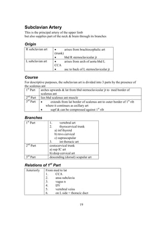19
Subclavian Artery
This is the principal artery of the upper limb
but also supplies part of the neck & brain through its branches
Origin
R subclavian art  arises from brachiocephalic art
(trunk)
 bhd R sternoclavicular jt
L subclavian art  arises from arch of aorta bhd L
CCA
 asc to back of L sternoclavicular jt
Course
For descriptive purposes, the subclavian art is divided into 3 parts by the presence of
the scalenus ant
1st
Part arches upwards & lat from bhd sternoclavicular jt to med border of
scalenus ant
2nd
Part lies bhd scalenus ant muscle
3rd
Part  extends from lat border of scalenus ant to outer border of 1st
rib
where it continues as axillary art
 supf & can be compressed against 1st
rib
Branches
1st
Part 1. vertebral art
2. thyrocervical trunk
a) inf thyroid
b) tnvs cervical
c) suprascapular
3. int thoracic art
2nd
Part costocervical trunk
a) sup IC art
b) deep cervical art
3rd
Part descending (dorsal) scapular art
Relations of 1st
Part
Anteriorly From med to lat
1. CCA
2. ansa subclavia
3. vagus n
4. IJV
5. vertebral veins
6. on L side = thoracic duct
 