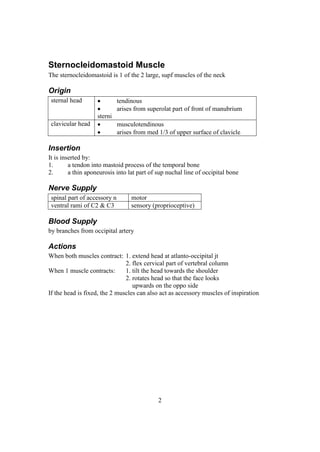 2
Sternocleidomastoid Muscle
The sternocleidomastoid is 1 of the 2 large, supf muscles of the neck
Origin
sternal head  tendinous
 arises from superolat part of front of manubrium
sterni
clavicular head  musculotendinous
 arises from med 1/3 of upper surface of clavicle
Insertion
It is inserted by:
1. a tendon into mastoid process of the temporal bone
2. a thin aponeurosis into lat part of sup nuchal line of occipital bone
Nerve Supply
spinal part of accessory n motor
ventral rami of C2 & C3 sensory (proprioceptive)
Blood Supply
by branches from occipital artery
Actions
When both muscles contract: 1. extend head at atlanto-occipital jt
2. flex cervical part of vertebral column
When 1 muscle contracts: 1. tilt the head towards the shoulder
2. rotates head so that the face looks
upwards on the oppo side
If the head is fixed, the 2 muscles can also act as accessory muscles of inspiration
 