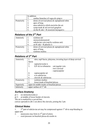 20
In addition
7. cardiac branches of vagus & symp n
Posteriorly 1. dome of cervical pleura & suprapleural mbm
2. apex of lung
3. ansa subclavia which encircles the art
4. symp trunk & inf cervical ganglion
5. on the R side = R recurrent laryngeal n
Relations of the 2nd
Part
Anteriorly 1. scalenus ant
2. sternocleidomastoid
3. subclavian vein (sep by scalenus ant)
4. on R side = R phrenic n
Posteriorly 1. dome of cervical pleura & suprapleural mbm
2. apex of lung
3. scalenus medius
Relations of 3rd
Part
Anteriorly 1. skin, supf fascia, platysma, investing layer of deep cervical
fascia
2. supraclavicular n
3. EJV & its tributaries : ant jugular vein
: tnvs cervical
: suprascapular
4. suprascapular art
5. n to subclavius
6. clavicle & subclavius
Posteriorly 1. scalenus medius
2. lower trunk of brachial plexus
Superiorly upper & middle trunks of brachial plexus
Inferiorly upper surface of 1st
rib
Surface Anatomy
pt 1: on sternoclavicular jt
pt 2: at middle of lower border of clavicle
The art is marked by a curved line,
convex upwards to abt 2 cm above the clavicle, joining the 2 pts
Clinical Notes
1. 3rd
part of subclavian art may be compressed against 1st
rib to stop bleeding in
upper arm
2. aneurysms may form in 3rd
part of artery
- exert pressure on brachial plexus & results in
 
