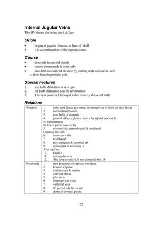 22
Internal Jugular Veins
The IJV drains the brain, neck & face
Origin
 begins at jugular foramen at base of skull
 it is a continuation of the sigmoid sinus
Course
 descends in carotid sheath
 passes downwards & anteriorly
 ends bhd med end of clavicle by joining with subclavian vein
to form brachiocephalic vein
Special Features
1. sup bulb: dilatation at is origin
2. inf bulb: dilatation near its termination
3. The vein possess 1 bicuspid valve directly above inf bulb
Relations
Anterolat 1. skin, supf fascia, platysma, investing layer of deep cervical fascia
2. sternocleidomastoid
3. post belly of digastric
4. parotid salivary gld sep from it by styloid process &
stylopharyngeus
Its lower part is covered by
5. sternohyoid, sternothyroid & omohyoid
Crossing the vein
6. ansa cervicalis
7. stylohyoid
8. post auricular & occipital art
9. spinal part of accessory n
Also supf are
10. facial n
11. ant jugular vein
12. The deep cervical LN run alongside the IJV
Posteriorly 1. tnvs processes of cervical vertebrae
2. levator scapulae
3. scalenus ant & medius
4. cervical plexus
5. phrenic n
6. thyrocervical trunk
7. vertebral vein
8. 1st
part of subclavian art
9. dome of cervical pleura
 