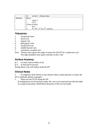 23
10. on the L = thoracic duct
Medially Below,
1. vagus n
2. CCA
At base of skull
3. ICA
4. 9th
, 10th
, 11th
& 12th
cranial n
Tributaries
1. inf petrosal sinus
2. facial vein
3. lingual vein
4. pharyngeal veins
5. sup thyroid vein
6. middle thyroid vein
7. sometimes, occipital vein
Note: Thoracic duct opens into angle of union btw left IJV & L subclavian vein
The right lymphatic duct opens similarly on the r side
Surface Anatomy
pt 1: on neck, med to lobule of ear
pt 2: at med end of clavicle
Joining these 2 pts will surface mark the IJV
Clinical Notes
1. In congestive heart failure or any disease where venous pressure is raised, the
IJV is markedly dilated, engorged
2. Deep cervical LN lie along the IJV.
In malignancies involving these nodes, the vein is usu removed tog with the nodes
in a surgical procedure called block dissection of the cervical nodes
 