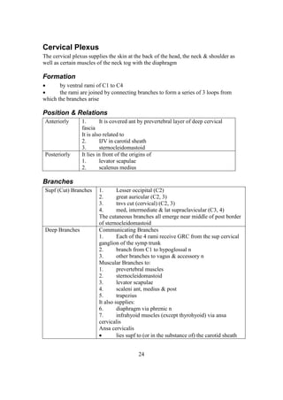 24
Cervical Plexus
The cervical plexus supplies the skin at the back of the head, the neck & shoulder as
well as certain muscles of the neck tog with the diaphragm
Formation
 by ventral rami of C1 to C4
 the rami are joined by connecting branches to form a series of 3 loops from
which the branches arise
Position & Relations
Anteriorly 1. It is covered ant by prevertebral layer of deep cervical
fascia
It is also related to
2. IJV in carotid sheath
3. sternocleidomastoid
Posteriorly It lies in front of the origins of
1. levator scapulae
2. scalenus medius
Branches
Supf (Cut) Branches 1. Lesser occipital (C2)
2. great auricular (C2, 3)
3. tnvs cut (cervical) (C2, 3)
4. med, intermediate & lat supraclavicular (C3, 4)
The cutaneous branches all emerge near middle of post border
of sternocleidomastoid
Deep Branches Communicating Branches
1. Each of the 4 rami receive GRC from the sup cervical
ganglion of the symp trunk
2. branch from C1 to hypoglossal n
3. other branches to vagus & accessory n
Muscular Branches to:
1. prevertebral muscles
2. sternocleidomastoid
3. levator scapulae
4. scaleni ant, medius & post
5. trapezius
It also supplies:
6. diaphragm via phrenic n
7. infrahyoid muscles (except thyrohyoid) via ansa
cervicalis
Ansa cervicalis
 lies supf to (or in the substance of) the carotid sheath
 