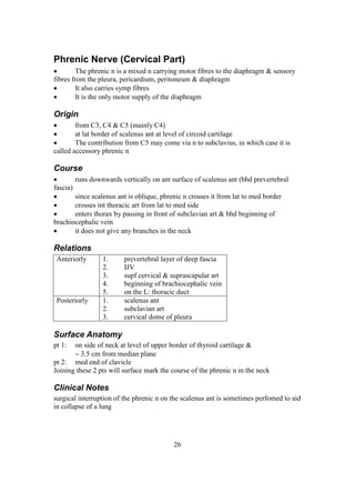 26
Phrenic Nerve (Cervical Part)
 The phrenic n is a mixed n carrying motor fibres to the diaphragm & sensory
fibres from the pleura, pericardium, peritoneum & diaphragm
 It also carries symp fibres
 It is the only motor supply of the diaphragm
Origin
 from C3, C4 & C5 (mainly C4)
 at lat border of scalenus ant at level of circoid cartilage
 The contribution from C5 may come via n to subclavius, in which case it is
called accessory phrenic n
Course
 runs downwards vertically on ant surface of scalenus ant (bhd prevertebral
fascia)
 since scalenus ant is oblique, phrenic n crosses it from lat to med border
 crosses int thoracic art from lat to med side
 enters thorax by passing in front of subclavian art & bhd beginning of
brachiocephalic vein
 it does not give any branches in the neck
Relations
Anteriorly 1. prevertebral layer of deep fascia
2. IJV
3. supf cervical & suprascapular art
4. beginning of brachiocephalic vein
5. on the L: thoracic duct
Posteriorly 1. scalenus ant
2. subclavian art
3. cervical dome of pleura
Surface Anatomy
pt 1: on side of neck at level of upper border of thyroid cartilage &
 3.5 cm from median plane
pt 2: med end of clavicle
Joining these 2 pts will surface mark the course of the phrenic n in the neck
Clinical Notes
surgical interruption of the phrenic n on the scalenus ant is sometimes perfomed to aid
in collapse of a lung
 