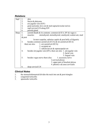 3
Relations
Supf 1. skin
2. fascia & platysma
3. ext jugular vein (EJV)
4. great auricular, tnvs cut & med supraclavicular nerves
5. supf cervical LN along EJV
6. parotid gland
Deep 1. carotid sheath & its contents: common & ICA, IJV & vagus n
2. muscles: sternohyoid, sternothyroid, omohyoid, scaleni ant, med
& post
levator scapulae, splenius capitis & post belly of digastric
3. besides common carotid art (CCA) & int carotid art (ICA)
there are also 1. ext carotid art (ECA)
2. occipital art
3. subclavian art & suprascapular art
4. besides int jugular vein (IJV), there are also 1. ant jugular vein
2. facial vein
3. lingual vein
5. besides vagus nerve there also: 1. accessory nerve
2.cervical plexus
3. upper part of brachial plexus
4. phrenic n & ansa cervicalis
6. deep cervical LN
Clinical Notes
1. the sternocleidomastoid divides the neck into ant & post triangles
2. congenital torticollis
3. spasmodic torticollis
 