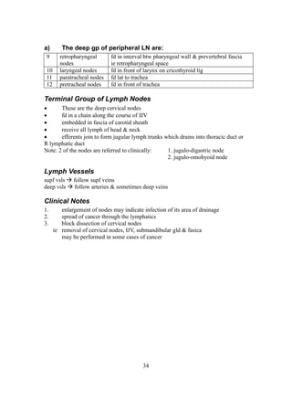 34
a) The deep gp of peripheral LN are:
9 retropharyngeal
nodes
fd in interval btw pharyngeal wall & prevertebral fascia
ie retropharyngeal space
10 laryngeal nodes fd in front of larynx on cricothyroid lig
11 paratracheal nodes fd lat to trachea
12 pretracheal nodes fd in front of trachea
Terminal Group of Lymph Nodes
 These are the deep cervical nodes
 fd in a chain along the course of IJV
 embedded in fascia of carotid sheath
 receive all lymph of head & neck
 efferents join to form jugular lymph trunks which drains into thoracic duct or
R lymphatic duct
Note: 2 of the nodes are referred to clinically: 1. jugulo-digastric node
2. jugulo-omohyoid node
Lymph Vessels
supf vsls  follow supf veins
deep vsls  follow arteries & sometimes deep veins
Clinical Notes
1. enlargement of nodes may indicate infection of its area of drainage
2. spread of cancer through the lymphatics
3. block dissection of cervical nodes
ie removal of cervical nodes, IJV, submandibular gld & fasica
may be performed in some cases of cancer
 