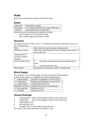 35
Scalp
Soft tissues covering the cranial vault form the scalp
Extent
Anteriorly supraorbital margins
Posteriorly ext occipital protuberance & sup nuchal lines
Laterally sup temporal lines on each side
Hairline does not correspond to boundaries of scalp
- hair is deficient over front part of scalp
- hair overlaps upper part of back of neck
Structure
The scalp consists of 5 layers, the 1st
3 of which are intimately connected & move as a
unit. The layers are:
Skin thick, hair-bearing & contains sebaceous glds
Connective tissue fibro-fatty layer beneath the skin containing anastomoses of
arteries & veins
Aponeurosis of
occipito-frontalis
muscles
Loose areolar tissue  lies below the aponeurosis in the subaponeurotic
space
 contains emissary veins
Pericranium periosteum covering outer surface of skull bones
Blood Supply
The scalp has a very rich bld supply  small cuts tend to bleed profusely
In front of the auricle, it is supplied from before backwards by
1 supratrochlear branches of ophthalmic art (br of ICA)
2 supraorbital branches of ophthalmic art (br of ICA)
3 supf temporal terminal branch of ECA
Behind the auricle, it is supplied from before backwards by:
4 post auricular branches of ECA
5 occipital branches of ECA
Venous Drainage
1. supratrochlear – unite at med margin of orbit to form facial vein
2. supraorbital – unite at med margin of orbit to from facial vein
3. supf temporal vein
4. post auricular vein
5. occipital vein  suboccipital venous plexuses
The veins of the scalp anastomose with diploic veins
 