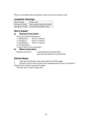 36
They are connected to the intracranial venous sinuses by emissary veins
Lymphatic Drainage
part of scalp drains into
ant part of scalp pre-auricular (parotid) nodes
post part of scalp mastoid & occipital nodes
Nerve Supply
a) Sensory Innervation
From ant to post by branches of
1. ophthalmic n – from 5th
cranial n
2. maxillary n – from 5th
cranial n
3. mandibular n – from 5th
cranial n
4. cervical plexus
5. dorsal rami of cervical spinal n
b) Motor Innervation
branches of facial n - temporal branch to frontal belly
- post auricular branch to occipital belly
Clinical Notes
1. scalp bleeds profusely when injured due to rich bld supply
2. emissary veins in loose areolar tissue (subaponeurotic) are inv in spread of
infection from scalp to intracranial regions
Thus the area is called ‘danger area’
 