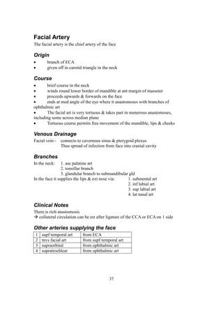 37
Facial Artery
The facial artery is the chief artery of the face
Origin
 branch of ECA
 given off in carotid triangle in the neck
Course
 brief course in the neck
 winds round lower border of mandible at ant margin of masseter
 proceeds upwards & forwards on the face
 ends at med angle of the eye where it anastomoses with branches of
ophthalmic art
 The facial art is very tortuous & takes part in numerous anastomoses,
including some across median plane
 Tortuous course permits free movement of the mandible, lips & cheeks
Venous Drainage
Facial vein - connects to cavernous sinus & pterygoid plexus
Thus spread of infection from face into cranial cavity
Branches
In the neck: 1. asc palatine art
2. tonsillar branch
3. glandular branch to submandibular gld
In the face it supplies the lips & ext nose via: 1. submental art
2. inf labial art
3. sup labial art
4. lat nasal art
Clinical Notes
There.is rich anastomosis
 collateral circulation can be est after ligature of the CCA or ECA on 1 side
Other arteries supplying the face
1 supf temporal art from ECA
2 tnvs facial art from supf temporal art
3 supraorbital from ophthalmic art
4 supratrochlear from ophthalmic art
 