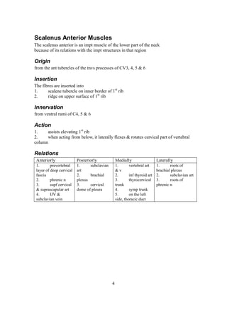 4
Scalenus Anterior Muscles
The scalenus anterior is an impt muscle of the lower part of the neck
because of its relations with the impt structures in that region
Origin
from the ant tubercles of the tnvs processes of CV3, 4, 5 & 6
Insertion
The fibres are inserted into
1. scalene tubercle on inner border of 1st
rib
2. ridge on upper surface of 1st
rib
Innervation
from ventral rami of C4, 5 & 6
Action
1. assists elevating 1st
rib
2. when acting from below, it laterally flexes & rotates cervical part of vertebral
column
Relations
Anteriorly Posteriorly Medially Laterally
1. prevertebral
layer of deep cervical
fascia
2. phrenic n
3. supf cervical
& suprascapular art
4. IJV &
subclavian vein
1. subclavian
art
2. brachial
plexus
3. cervical
dome of pleura
1. vertebral art
& v
2. inf thyroid art
3. thyrocervical
trunk
4. symp trunk
5. on the left
side, thoracic duct
1. roots of
brachial plexus
2. subclavian art
3. roots of
phrenic n
 