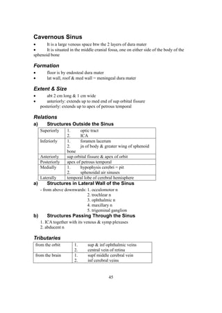 45
Cavernous Sinus
 It is a large venous space btw the 2 layers of dura mater
 It is situated in the middle cranial fossa, one on either side of the body of the
sphenoid bone
Formation
 floor is by endosteal dura mater
 lat wall, roof & med wall = meningeal dura mater
Extent & Size
 abt 2 cm long & 1 cm wide
 anteriorly: extends up to med end of sup orbital fissure
posteriorly: extends up to apex of petrous temporal
Relations
a) Structures Outside the Sinus
Superiorly 1. optic tract
2. ICA
Inferiorly 1. foramen lacerum
2. jn of body & greater wing of sphenoid
bone
Anteriorly sup orbital fissure & apex of orbit
Posteriorly apex of petrous temporal
Medially 1. hypophysis cerebri = pit
2. sphenoidal air sinuses
Laterally temporal lobe of cerebral hemisphere
a) Structures in Lateral Wall of the Sinus
- from above downwards: 1. occulomotor n
2. trochlear n
3. ophthalmic n
4. maxillary n
5. trigeminal ganglion
b) Structures Passing Through the Sinus
1. ICA together with its venous & symp plexuses
2. abducent n
Tributaries
from the orbit 1. sup & inf ophthalmic veins
2. central vein of retina
from the brain 1. supf middle cerebral vein
2. inf cerebral veins
 