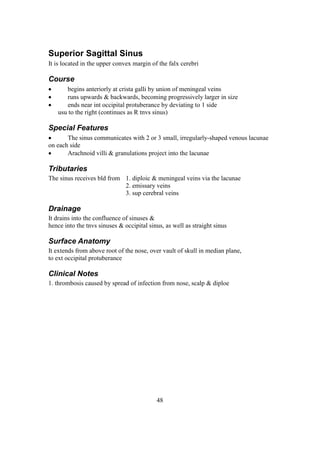 48
Superior Sagittal Sinus
It is located in the upper convex margin of the falx cerebri
Course
 begins anteriorly at crista galli by union of meningeal veins
 runs upwards & backwards, becoming progressively larger in size
 ends near int occipital protuberance by deviating to 1 side
usu to the right (continues as R tnvs sinus)
Special Features
 The sinus communicates with 2 or 3 small, irregularly-shaped venous lacunae
on each side
 Arachnoid villi & granulations project into the lacunae
Tributaries
The sinus receives bld from 1. diploic & meningeal veins via the lacunae
2. emissary veins
3. sup cerebral veins
Drainage
It drains into the confluence of sinuses &
hence into the tnvs sinuses & occipital sinus, as well as straight sinus
Surface Anatomy
It extends from above root of the nose, over vault of skull in median plane,
to ext occipital protuberance
Clinical Notes
1. thrombosis caused by spread of infection from nose, scalp & diploe
 