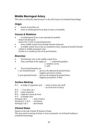 49
Middle Meningeal Artery
This artery is clinically impt because it is the chief source of extradural hemorrhage
Origin
 branch of maxillary art
 arises in infratemporal fossa deep to ramus of mandible
Course & Relations
 in infratemporal fossa it runs upwards & medially
- deep to lat pterygoid
- passes btw 2 roots of auriculotemporal n
 enters middle cranial fossa through foramen spinosum
 in middle cranial fossa it has an extradural course, running forward & laterally
- related to middle meningeal veins
- divides at a variable pt into ant & post branches
Branches
 The branches arise in the middle cranial fossa
 They contribute to the supply of 1. trigeminal ganglion
2. tympanic cavity
3. orbit
 The terminal branches are
1. ant (frontal) branch - grooves the sphenoid & parietal bones
- supplies ant portion of dura
2. post (parietal) branch - grooves the temporal & parietal bones
- supplies post portion of dura
Surface Marking
Pt 1: at midpt of zygomatic arch = entry of artery into skull
= pt of division of artery
Pt 2:  2 cm above pt 1
Pt 3: centre of pterion
Pt 4: midpt btw nasion & inion
Pt 5: at lambda sinus
Joining pt 1& 2 - stem of artery
Joining pt 2, 3, & 4 - ant branch
Joining pt 2 & 5 - post branch
Clinical Notes
Injuries to the side of head  fracture of head
This may result in tearing of artery or more commonly via int branch leading to
extradural hemorrhage
 