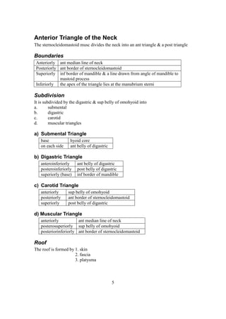 5
Anterior Triangle of the Neck
The sternocleidomastoid musc divides the neck into an ant triangle & a post triangle
Boundaries
Anteriorly ant median line of neck
Posteriorly ant border of sternocleidomastoid
Superiorly inf border of mandible & a line drawn from angle of mandible to
mastoid process
Inferiorly the apex of the triangle lies at the manubrium sterni
Subdivision
It is subdivided by the digastric & sup belly of omohyoid into
a. submental
b. digastric
c. carotid
d. muscular triangles
a) Submental Triangle
base hyoid core
on each side ant belly of digastric
b) Digastric Triangle
anteroinferiorly ant belly of digastric
posteroinferiorly post belly of digastric
superiorly (base) inf border of mandible
c) Carotid Triangle
anteriorly sup belly of omohyoid
posteriorly ant border of sternocleidomastoid
superiorly post belly of digastric
d) Muscular Triangle
anteriorly ant median line of neck
posterosuperiorly sup belly of omohyoid
posteriorinferiorly ant border of sternocleidomastoid
Roof
The roof is formed by 1. skin
2. fascia
3. platysma
 