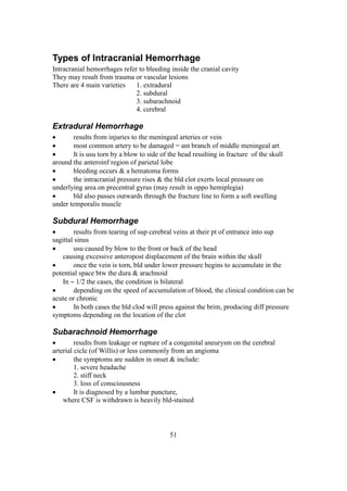 51
Types of Intracranial Hemorrhage
Intracranial hemorrhages refer to bleeding inside the cranial cavity
They may result from trauma or vascular lesions
There are 4 main varieties 1. extradural
2. subdural
3. subarachnoid
4. cerebral
Extradural Hemorrhage
 results from injuries to the meningeal arteries or vein
 most common artery to be damaged = ant branch of middle meningeal art
 It is usu torn by a blow to side of the head resulting in fracture of the skull
around the anteroinf region of parietal lobe
 bleeding occurs & a hematoma forms
 the intracranial pressure rises & the bld clot exerts local pressure on
underlying area on precentral gyrus (may result in oppo hemiplegia)
 bld also passes outwards through the fracture line to form a soft swelling
under temporalis muscle
Subdural Hemorrhage
 results from tearing of sup cerebral veins at their pt of entrance into sup
sagittal sinus
 usu caused by blow to the front or back of the head
causing excessive anteropost displacement of the brain within the skull
 once the vein is torn, bld under lower pressure begins to accumulate in the
potential space btw the dura & arachnoid
In  1/2 the cases, the condition is bilateral
 depending on the speed of accumulation of blood, the clinical condition can be
acute or chronic
 In both cases the bld clod will press against the brim, producing diff pressure
symptoms depending on the location of the clot
Subarachnoid Hemorrhage
 results from leakage or rupture of a congenital aneurysm on the cerebral
arterial cicle (of Willis) or less commonly from an angioma
 the symptoms are sudden in onset & include:
1. severe headache
2. stiff neck
3. loss of consciousness
 It is diagnosed by a lumbar puncture,
where CSF is withdrawn is heavily bld-stained
 