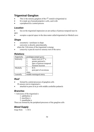 54
Trigeminal Ganglion
 This is the sensory ganglion of the 5th
cranial n (trigeminal n)
 It is made up of pseudounipolar n cells, each with
 a peripheral & a central process
Location
 lies on the trigeminal impression on ant surface of petrous temporal near its
apex
 occupies a special space in the dura mater called trigeminal (or Merkel) cave
Shape
 cresenteric / semilunar in shape
 convexity is directly anterolaterally,
where the 3 divisions of the trigeminal n emerge
 concavity is post & receives sensory root of the nerve
Relations
Superiorly parahippocampal gyrus
Inferiorly 1. motor root of 5th
n
2. greater petrosal n
3. apex of petrous temporal
4. foramen lacerum
Medially 1. ICA
2. post part of cavernous
sinus
Laterally middle meningeal artery
Roof
 formed by central processes of ganglion cells
 sensory root to trigeminal n
 attached to pons at its jn with middle cerebellar peduncle
Branches
= 3 divisions of the trigeminal n
1. ophthalmic n
2. maxillary n
3. mandibular n
These are formed by the peripheral processes of the ganglion cells
Blood Supply
twigs from 1. ICA
 