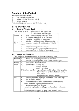 56
Structure of the Eyeball
The eyeball consists of 3 coats:
1. ext, protective fibrous coat
2. middle, vascular pigmented coat &
3. int nervous coat
It contains the aqueous humour, lens & vitreous body
Coats of the Eyeball
a) External Fibrous Coat
This is made up of an ant transparent part: the cornea
& a post opaque part, the sclera
Cornea  largely responsible for refraction of light
 its transparency depends on its hydration
 avascular  nourished by permeation
 supplied by ophthalmic n via ciliary branches
Sclera  composed of dense fibrous tissue & is white in
colour
 pierced by ciliary arteries & nerves
 posteriorly, pierced by optic n (at lamina cribosa)
 receives tendons of muscles of the eyeball
a) Middle Vascular Coat
This comprises, from bhd forwards, the choroid, ciliary body & iris
Choroid  brown coat lining the greater part of the sclera
 consists of outerpigmented layer & inner vascular layer
Ciliary
Body
 connects the choroids to the iris
 composed of 1. ciliary ring
2. ciliary muscles
3. ciliary processes
Note: ciliary muscles - supplied by psymp fibres from ciliary ganglion
- their contraction results in the lens becoming
more convex
 high refractive power of the lens
Iris  circular pigmented diaphragm, its aperture know as the pupil
 lies in front of the lens
 divides space btw cornea & lens into ant & post chambers,
both of which are filled with aqueous humour
 contain muscles fibres forming
1. sphincter papillae (supplied by psymp fibres from occulomotor
n)
2. dilator papillae (supplied by symp fibres from LC plexus)
 