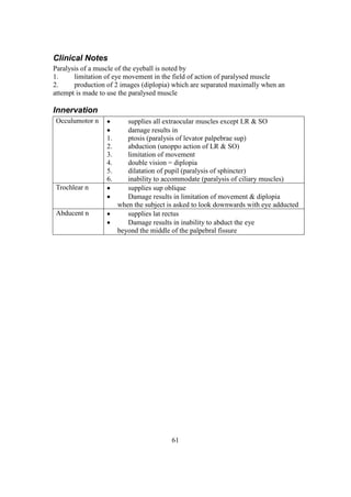 61
Clinical Notes
Paralysis of a muscle of the eyeball is noted by
1. limitation of eye movement in the field of action of paralysed muscle
2. production of 2 images (diplopia) which are separated maximally when an
attempt is made to use the paralysed muscle
Innervation
Occulumotor n  supplies all extraocular muscles except LR & SO
 damage results in
1. ptosis (paralysis of levator palpebrae sup)
2. abduction (unoppo action of LR & SO)
3. limitation of movement
4. double vision = diplopia
5. dilatation of pupil (paralysis of sphincter)
6. inability to accommodate (paralysis of ciliary muscles)
Trochlear n  supplies sup oblique
 Damage results in limitation of movement & diplopia
when the subject is asked to look downwards with eye adducted
Abducent n  supplies lat rectus
 Damage results in inability to abduct the eye
beyond the middle of the palpebral fissure
 