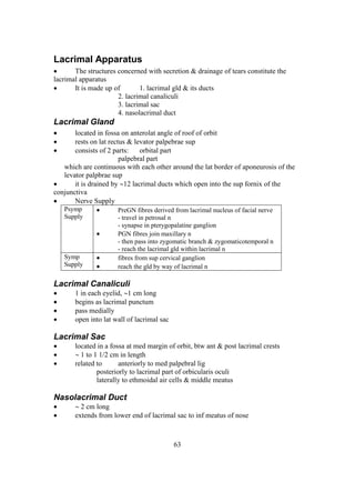 63
Lacrimal Apparatus
 The structures concerned with secretion & drainage of tears constitute the
lacrimal apparatus
 It is made up of 1. lacrimal gld & its ducts
2. lacrimal canaliculi
3. lacrimal sac
4. nasolacrimal duct
Lacrimal Gland
 located in fossa on anterolat angle of roof of orbit
 rests on lat rectus & levator palpebrae sup
 consists of 2 parts: orbital part
palpebral part
which are continuous with each other around the lat border of aponeurosis of the
levator palpbrae sup
 it is drained by 12 lacrimal ducts which open into the sup fornix of the
conjunctiva
 Nerve Supply
Psymp
Supply
 PreGN fibres derived from lacrimal nucleus of facial nerve
- travel in petrosal n
- synapse in pterygopalatine ganglion
 PGN fibres join maxillary n
- then pass into zygomatic branch & zygomaticotemporal n
- reach the lacrimal gld within lacrimal n
Symp
Supply
 fibres from sup cervical ganglion
 reach the gld by way of lacrimal n
Lacrimal Canaliculi
 1 in each eyelid, 1 cm long
 begins as lacrimal punctum
 pass medially
 open into lat wall of lacrimal sac
Lacrimal Sac
 located in a fossa at med margin of orbit, btw ant & post lacrimal crests
  1 to 1 1/2 cm in length
 related to anteriorly to med palpebral lig
posteriorly to lacrimal part of orbicularis oculi
laterally to ethmoidal air cells & middle meatus
Nasolacrimal Duct
  2 cm long
 extends from lower end of lacrimal sac to inf meatus of nose
 