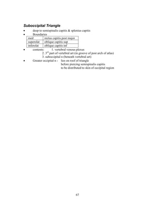 67
Suboccipital Triangle
 deep to semispinalis capitis & splenius capitis
 Boundaries
med rectus capitis post major
superolat oblique capitis sup
inferolat oblique capitis inf
 contents: 1. vertebral venous plexus
2. 3rd
part of vertebral art (in groove of post arch of atlas)
3. suboccipital n (beneath vertebral art)
 Greater occipital n - lies on roof of triangle
before piercing semispinalis capitis
to be distributed to skin of occipital region
 