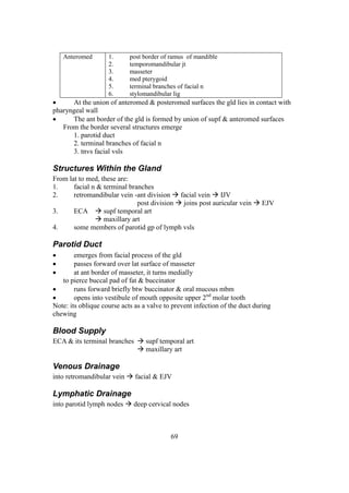 69
Anteromed 1. post border of ramus of mandible
2. temporomandibular jt
3. masseter
4. med pterygoid
5. terminal branches of facial n
6. stylomandibular lig
 At the union of anteromed & posteromed surfaces the gld lies in contact with
pharyngeal wall
 The ant border of the gld is formed by union of supf & anteromed surfaces
From the border several structures emerge
1. parotid duct
2. terminal branches of facial n
3. tnvs facial vsls
Structures Within the Gland
From lat to med, these are:
1. facial n & terminal branches
2. retromandibular vein -ant division  facial vein  IJV
post division  joins post auricular vein  EJV
3. ECA  supf temporal art
 maxillary art
4. some members of parotid gp of lymph vsls
Parotid Duct
 emerges from facial process of the gld
 passes forward over lat surface of masseter
 at ant border of masseter, it turns medially
to pierce buccal pad of fat & buccinator
 runs forward briefly btw buccinator & oral mucous mbm
 opens into vestibule of mouth opposite upper 2nd
molar tooth
Note: its oblique course acts as a valve to prevent infection of the duct during
chewing
Blood Supply
ECA & its terminal branches  supf temporal art
 maxillary art
Venous Drainage
into retromandibular vein  facial & EJV
Lymphatic Drainage
into parotid lymph nodes  deep cervical nodes
 